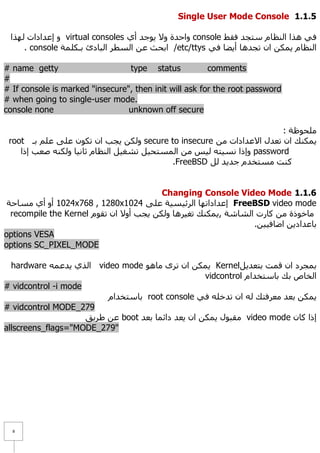 Single User Mode Console 1.1.1

 ‫ ٚ إػذاداد ٌٙزا‬virtual consoles ٞ‫ ٚاؽذح ٚ٨ ٠ٛعذ أ‬console ‫فٟ ٘زا إٌظبَ عزغذ فمؾ‬
     . console ‫/ اثؾش ػٓ اٌغطش اٌجبدا ثـىٍّخ‬etc/ttys ٟ‫إٌظبَ ٠ّىٓ اْ رغذ٘ب أ٠ؼب ف‬

# name getty                     type status            comments
#
# If console is marked "insecure", then init will ask for the root password
# when going to single-user mode.
console none                     unknown off secure

                                                                       : ‫ٍِؾٛظخ‬
 root ‫ ٌٚىٓ ٠غت اْ رىْٛ ػٍٝ ػٍُ ثـ‬secure to insecure ِٓ ‫٠ّىٕه اْ رؼذي ا٨ػذاداد‬
    ‫ ٚإرا ٔغ١زٗ ٌ١ظ ِٓ اٌّغزؾ١ً رشغ١ً إٌظبَ صبٔ١ب ٌٚىٕٗ طؼت إرا‬password
                                           .FreeBSD ًٌ ‫وٕذ ِغزخذَ عذ٠ذ‬


                                         Changing Console Video Mode 1.1.1
 ‫4201 أٚ أٞ ِغبؽخ‬x768 , 1280x1024 ٍٝ‫ إػذادارٙب اٌشئ١غ١خ ػ‬FreeBSD video mode
  recompile the Kernel َٛ‫ِبخٛرح ِٓ وبسد اٌشبشخ ,٠ّىٕه رغ١ش٘ب ٌٚىٓ ٠غت أٚ٨ اْ رم‬
                                                                .ٓ١١‫ثبػذاد٠ٓ اػبف‬
options VESA
options SC_PIXEL_MODE

  hardware ّٗ‫ اٌزٞ ٠ذػ‬video mode ٛ٘‫ ٠ّىٓ اْ رشٜ ِب‬Kernelً٠‫ثّغشد اْ لّذ ثزؼذ‬
                                                    vidcontrol َ‫اٌخبص ثه ثبعزخذا‬
# vidcontrol -i mode
                          َ‫ ثبعزخذا‬root console ٟ‫٠ّىٓ ثؼذ ِؼشفزه ٌٗ اْ رذخٍٗ ف‬
# vidcontrol MODE_279
                     ‫ ػٓ ؽش٠ك‬boot ‫ ِمجٛي ٠ّىٓ اْ ٠ؼذ دائّب ثؼذ‬video mode ْ‫إرا وب‬
allscreens_flags="MODE_279"




  8
 
