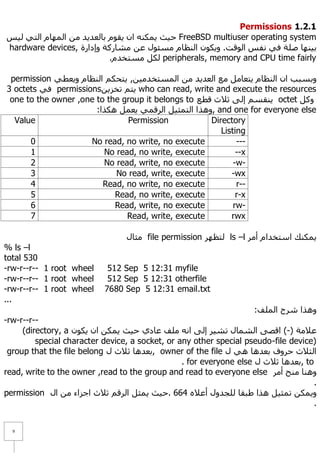 Permissions 1.1.1
‫ ؽ١ش ٠ّىٕٗ اْ ٠مَٛ ثبٌؼذ٠ذ ِٓ اٌّٙبَ اٌزٟ ٌ١ظ‬FreeBSD multiuser operating system
hardware devices, ‫ث١ٕٙب طٍخ فٟ ٔفظ اٌٛلذ. ٚ٠ىْٛ إٌظبَ ِغئٛي ػٓ ِشبسوخ ٚإداسح‬
                           .َ‫ ٌىً ِغزخذ‬peripherals, memory and CPU time fairly

 permission ٟ‫ٚثغجت اْ إٌظبَ ٠زؼبًِ ِغ اٌؼذ٠ذ ِٓ اٌّغزخذِ١ٓ, ٠زؾىُ إٌظبَ ٚ٠ؼط‬
3 octets ٟ‫ ف‬permissionsٓ٠‫ ٠زُ رخض‬who can read, write and execute the resources
 one to the owner ,one to the group it belongs to ‫ ٠ٕمغُ إٌٝ ص٩س لطغ‬octet ً‫ٚو‬
                       :‫ ,ٚ٘زا اٌزّض١ً اٌشلّٟ ٠ؼًّ ٘ىزا‬and one for everyone else
  Value                        Permission            Directory
                                                        Listing
      0              No read, no write, no execute           ---
      1                  No read, no write, execute          --x
      2                  No read, write, no execute         -w-
      3                     No read, write, execute        -wx
      4                  Read, no write, no execute          r--
      5                     Read, no write, execute          r-x
      6                     Read, write, no execute         rw-
      7                        Read, write, execute        rwx

                                 ‫ ِضبي‬file permission ‫ ٌزظٙش‬ls –l ‫٠ّىٕه اعزخذاَ أِش‬
% ls –l
total 530
-rw-r--r-- 1 root wheel     512 Sep 5 12:31 myfile
-rw-r--r-- 1 root wheel     512 Sep 5 12:31 otherfile
-rw-r--r-- 1 root wheel    7680 Sep 5 12:31 email.txt
...
                                                                    :‫ٚ٘زا ششػ اٌٍّف‬
-rw-r--r--
     (directory, a ْٛ‫ػ٩ِخ )-( الظٝ اٌشّبي رش١ش إٌٝ أٗ ٍِف ػبدٞ ؽ١ش ٠ّىٓ اْ ٠ى‬
         special character device, a socket, or any other special pseudo-file device)
 group that the file belong ‫ ,ثؼذ٘ب ص٩س ي‬owner of the file ‫اٌض٩س ؽشٚف ثؼذ٘ب ٟ٘ ي‬
                                                 . for everyone else ‫ ,ثؼذ٘ب ص٩س ي‬to
read, write to the owner ,read to the group and read to everyone else ‫ٕٚ٘ب ِٕؼ أِش‬
                                                                                     .
permission ‫ٚ٠ّىٓ رّض١ً ٘زا ؽجمب ٌٍغذٚي أػ٩ٖ 466 .ؽ١ش ٠ّضً اٌشلُ ص٩س اعضاء ِٓ اي‬
                                                                                     .


  9
 