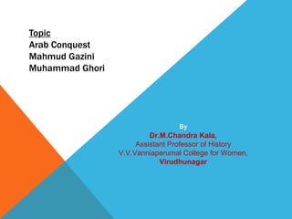 Topic
Arab Conquest
Mahmud Gazini
Muhammad Ghori
By
Dr.M.Chandra Kala,
Assistant Professor of History
V.V.Vanniaperumal College for Women,
Virudhunagar
 