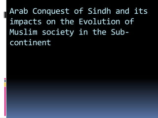 Arab Conquest of Sindh and its
impacts on the Evolution of
Muslim society in the Sub-
continent
 