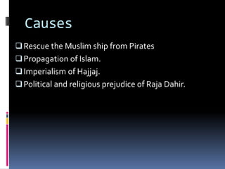 Causes
Rescue the Muslim ship from Pirates
Propagation of Islam.
Imperialism of Hajjaj.
Political and religious prejudice of Raja Dahir.
 