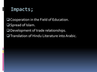 Impacts;
Cooperation in the Field of Education.
Spread of Islam.
Development of trade relationships.
Translation of Hindu Literature into Arabic.
 
