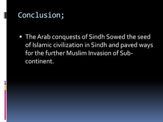 Conclusion;
 The Arab conquests of Sindh Sowed the seed
of Islamic civilization in Sindh and paved ways
for the further Muslim Invasion of Sub-
continent.
 