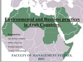 Environmental and Business practices 
in Arab Countries. 
Presented by: 
Ajit Kumar Gautam 
Abhay Agarwal 
Salman Quraishi 
Uyanga Erdenebileg 
FACULTY OF MANAGEMENT STUDIES, 
BHU 
 