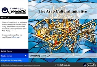The Arab Cultural Initiative
About Us

  Tahseen Consulting is an advisor on
  strategic and organizational issues
  facing governments, social sector
  institutions, and corporations in the
  Arab World.

  You can read more about our
  capabilities at tahseen.ae




Public Sector
                                                          ▲




Social Sector                                                          Unleashing Arab ‫خيال‬

Corporate Responsibility
CONFIDENTIAL AND PROPRIETARY
Any use of this material without specific permission of Tahseen Consulting is strictly prohibited     www.tahseen.ae        |   1
 