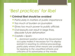 ‘Best practices’ for libel
 Criminal libel should be avoided
 Particularly in matters of public importance
 Too much of burden on journalism
 Gives too much power to public officials
 Civil lawsuits can result in large fines,
dissuade future defamation
 Castells v Spain:
 … dominant position which the Government
occupies makes it necessary for it to display
restraint in resorting to criminal proceedings,
particularly where other means are available
for replying to the unjustified attacks and
criticisms of its adversaries or the media.
 