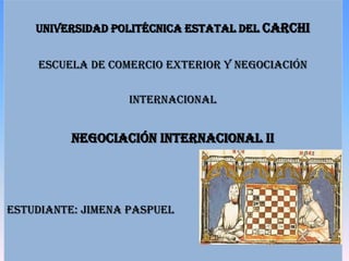 UNIVERSIDAD POLITÉCNICA ESTATAL DEL CARCHI


    ESCUELA DE COMERCIO EXTERIOR Y NEGOCIACIÓN


                  INTERNACIONAL


          NEGOCIACIÓN INTERNACIONAL II




ESTUDIANTE: JIMENA PASPUEL
 