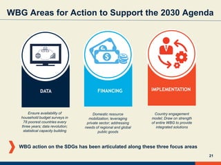 21
WBG Areas for Action to Support the 2030 Agenda
IMPLEMENTATIONDATA FINANCING
Country engagement
model; Draw on strength
of entire WBG to provide
integrated solutions
Domestic resource
mobilization; leveraging
private sector; addressing
needs of regional and global
public goods
Ensure availability of
household budget surveys in
78 poorest countries every
three years; data revolution;
statistical capacity building
WBG action on the SDGs has been articulated along these three focus areas
 