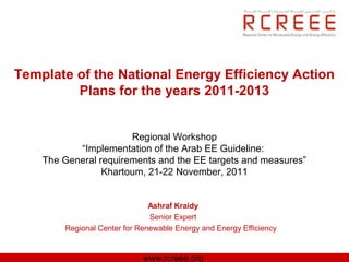Template of the National Energy Efficiency Action
         Plans for the years 2011-2013


                       Regional Workshop
           “Implementation of the Arab EE Guideline:
    The General requirements and the EE targets and measures”
                 Khartoum, 21-22 November, 2011


                               Ashraf Kraidy
                               Senior Expert
        Regional Center for Renewable Energy and Energy Efficiency


                             www.rcreee.org
 