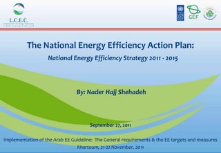 The National Energy Efficiency Action Plan:
                   National Energy Efficiency Strategy 2011 - 2015




                                By: Nader Hajj Shehadeh



                                      September 27, 2011

Implementation of the Arab EE Guideline: The General requirements & the EE targets and measures
                                Khartoum, 21-22 November, 2011
 