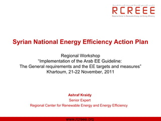 Syrian National Energy Efficiency Action Plan

                     Regional Workshop
         “Implementation of the Arab EE Guideline:
  The General requirements and the EE targets and measures”
               Khartoum, 21-22 November, 2011




                             Ashraf Kraidy
                             Senior Expert
      Regional Center for Renewable Energy and Energy Efficiency


                           www.rcreee.org
 