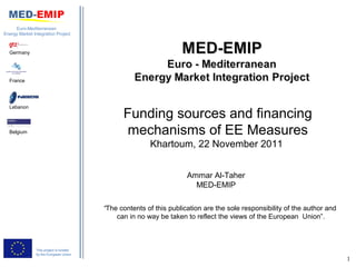 Euro-Mediterranean
Energy Market Integration Project



  Germany




  France




  Lebanon
                                               Funding sources and financing
  Belgium                                       mechanisms of EE Measures
                                                        Khartoum, 22 November 2011


                                                                     Ammar Al-Taher
                                                                       MED-EMIP

                                         “The contents of this publication are the sole responsibility of the author and
                                             can in no way be taken to reflect the views of the European Union”.



                This project is funded
                by the European Union
                                                                                                                           1
 