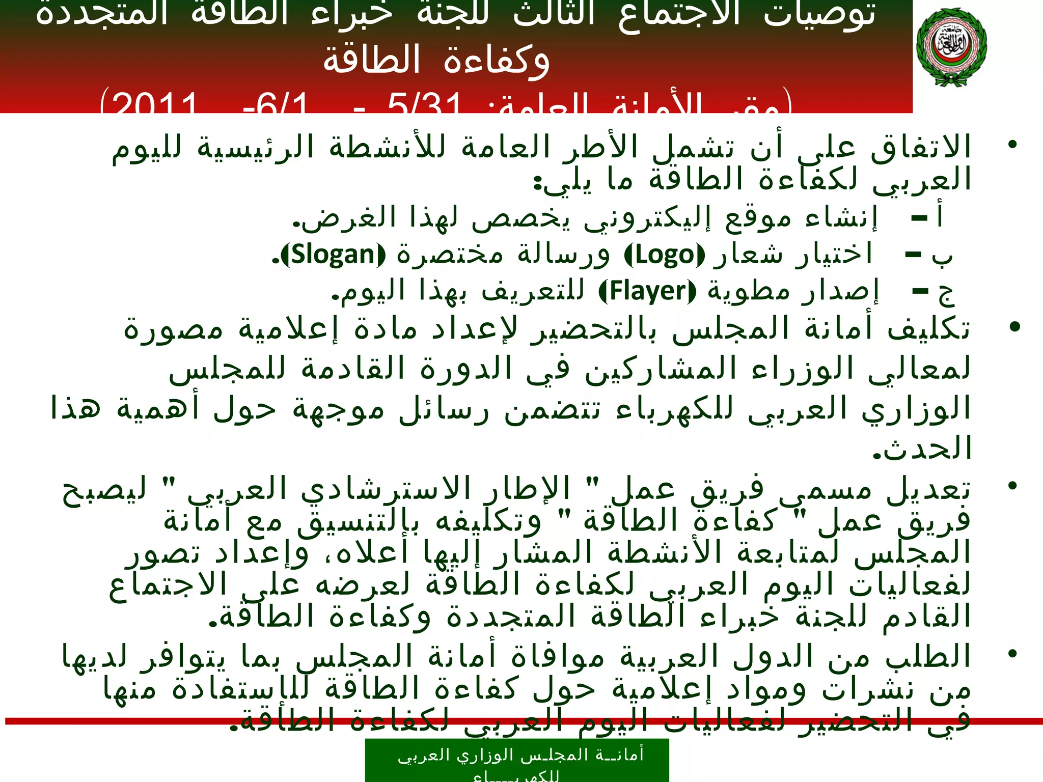 ‫توصيات الجتماع الثالث للجنة خبراء الطاقة المتجددة‬
                 ‫وكفاءة الطاقة‬
   ‫)مقر المانة العامة: 13/5 - 1/6- 1102(‬
    ‫التفاق على أن تشمل الطر العامة للنشطة الرئيسية لليوم‬          ‫•‬
                              ‫العربي لكفاءة الطاقة ما يلي:‬
                ‫أ – إنشاء موقع إليكتروني يخصص لهذا الغرض.‬
              ‫ب – اختيار شعار )‪ (Logo‬ورسالة مختصرة )‪.(Slogan‬‬
                   ‫ج – إصدار مطوية )‪ (Flayer‬للتعريف بهذا اليوم.‬
      ‫تكليف أمانة المجلس بالتحضير لعداد مادة إعلمية مصورة‬         ‫•‬
         ‫لمعالي الوزراء المشاركين في الدورة القادمة للمجلس‬
‫الوزاري العربي للكهرباء تتضمن رسائل موجهة حول أهمية هذا‬
                                                      ‫الحدث.‬
 ‫تعديل مسمى فريق عمل " الطار السترشادي العربي " ليصبح‬             ‫•‬
        ‫فريق عمل " كفاءة الطاقة " وتكليفه بالتنسيق مع أمانة‬
      ‫المجلس لمتابعة النشطة المشار إليها أعله، وإعداد تصور‬
     ‫لفعاليات اليوم العربي لكفاءة الطاقة لعرضه على الجتماع‬
           ‫القادم للجنة خبراء الطاقة المتجددة وكفاءة الطاقة.‬
 ‫الطلب من الدول العربية موافاة أمانة المجلس بما يتوافر لديها‬      ‫•‬
    ‫من نشرات ومواد إعلمية حول كفاءة الطاقة لل إ ستفادة منها‬
             ‫في التحضير لفعاليات اليوم العربي لكفاءة الطاقة.‬
                       ‫أمان ــ ة ال مجل ـ س الوز اري العرب ي‬
 