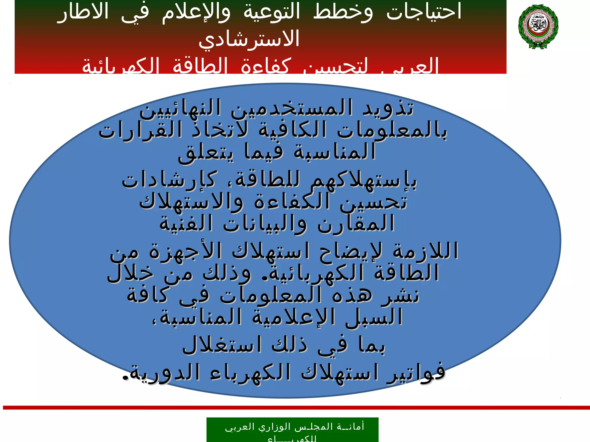 ‫احتياجات وخطط التوعية والعلم في الطار‬
                ‫السترشادي‬
  ‫العربي لتحسين كفاءة الطاقة الكهربائية‬
       ‫تذويد المستخدمين النهائيين‬
   ‫بالمعلومات الكافية لتخاذ القرارات‬
           ‫المناسبة فيما يتعلق‬
     ‫ب إ ستهلكهم للطاقة، كإرشادات‬
       ‫تحسين الكفاءة والستهلك‬
         ‫المقارن والبيانات الفنية‬
    ‫اللزمة ليضاح استهلك ا ل جهزة من‬
   ‫الطاقة الكهربائية. وذلك من خلل‬
      ‫نشر هذه المعلومات في كافة‬
        ‫السبل العلمية المناسبة،‬
           ‫بما في ذلك استغلل‬
     ‫فواتير استهلك الكهرباء الدورية.‬

                ‫أمان ــ ة ال مجل ـ س الوز اري العرب ي‬
 