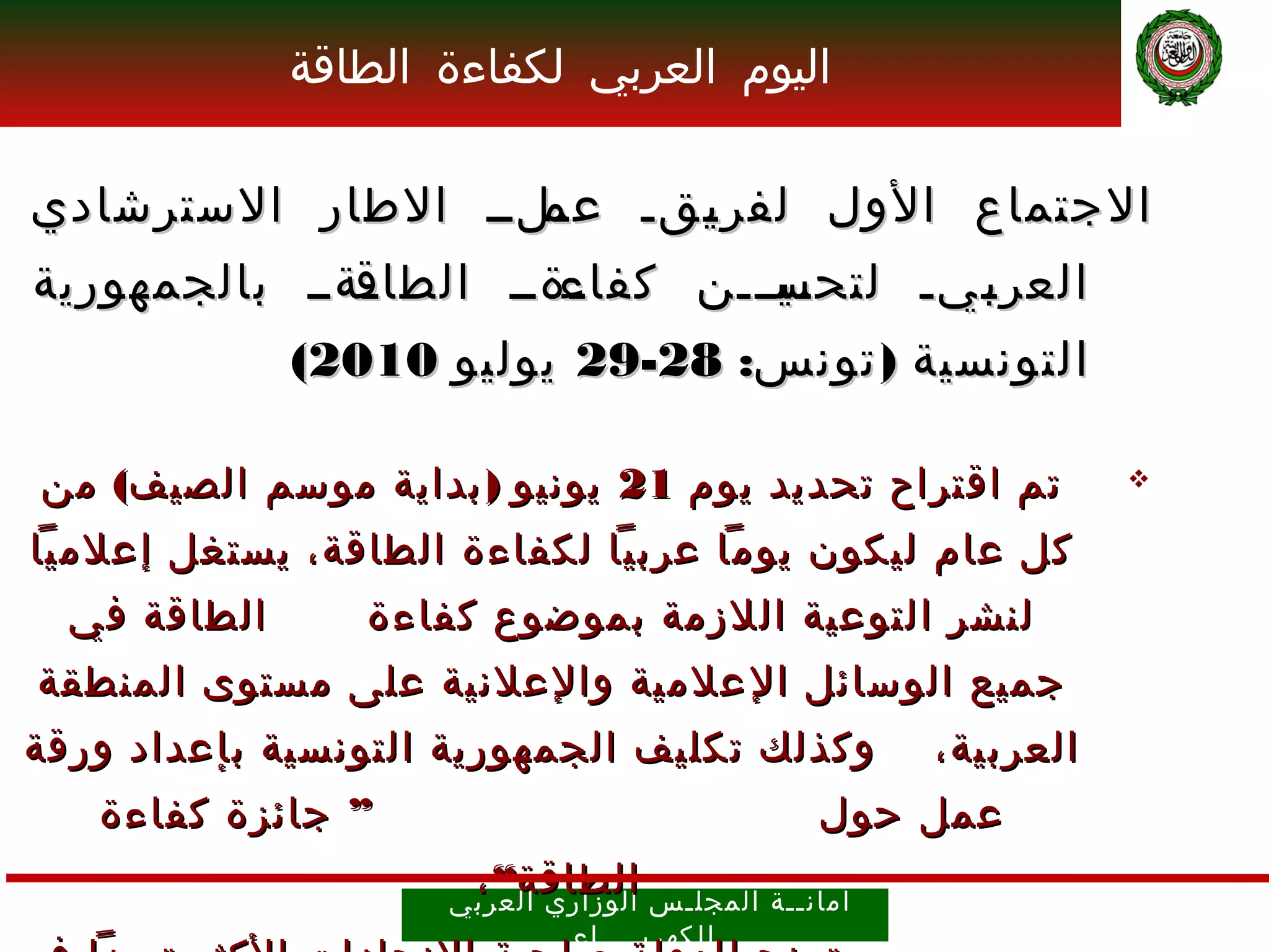 ‫اليوم العربي لكفاءة الطاقة‬

‫الجتماع الول لفر ـقـ ـلــ الطار السترشادي‬
                   ‫عم‬
                   ‫ـ‬   ‫ي‬
                       ‫ـ‬
‫ـةــ بالجمهورية‬
              ‫ـةــ الطاق‬
              ‫ـ‬        ‫ـيـــن كفاء‬
                       ‫ـ‬        ‫العر ـيـ لتحس‬
                                 ‫ـ‬     ‫ب‬
                                       ‫ـ‬
              ‫التونسية ) تونس: 82-92 يوليو 0102(‬

‫تم اقتراح تحديد يوم 12 يونيو ) بداية موسم الصيف( من‬                     ‫‪‬‬

‫كل عام ليكون يوما عربيا لكفاءة الطاقة، يستغل إعلميا‬
  ‫الطاقة في‬      ‫لنشر التوعية اللزمة بموضوع كفاءة‬
‫جميع الوسائل ا ل علمية والعلنية على مستوى المنطقة‬
‫وكذلك تكليف الجمهورية التونسية بإعداد ورقة‬                   ‫العربية،‬
   ‫” جائزة كفاءة‬                                       ‫عمل حول‬
                       ‫الطاقة“ ،‬
                     ‫أمان ــ ة ال مجل ـ س الوز اري العرب ي‬
                              ‫ل لكهرب ــــ اء‬
 