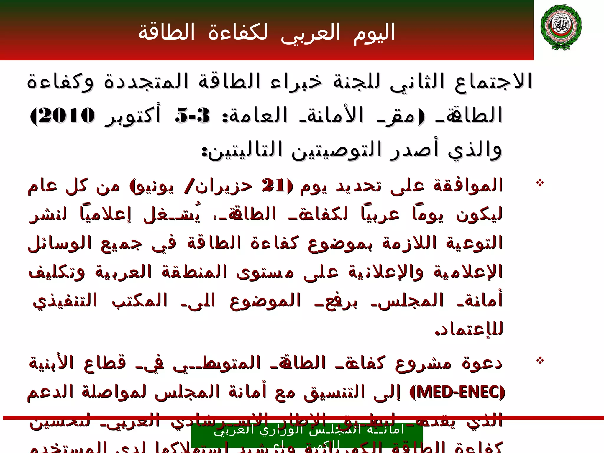 ‫اليوم العربي لكفاءة الطاقة‬

‫الجتماع الثاني للجنة خبراء الطاقة المتجددة وكفاءة‬
‫ـة ــ ) ـرــ الما ـةـ العامة: 3-5 أكتوبر 0102(‬
                           ‫ن‬         ‫مق‬      ‫الطاق‬
                      ‫والذي أصدر التوصيتين التاليتين:‬
‫المواف قة ع لى تحد يد يوم )12 حزيران/ يونيو( من كل عام‬            ‫‪‬‬

‫ـةــ، يســغل إعلميا لنشر‬
               ‫ُ ـت ـ‬  ‫ـةــ الطاق‬
                                ‫ليكون يوما عربيا لكفاء‬
‫التوع ية اللز مة بموضوع كفا ءة الطا قة في جم يع الوسائل‬
‫العلم ية والعلن ية ع لى م ستوى المنط قة العرب ية وتكليف‬
‫ـعــ الموضوع ا ـىـ المكتب التنفيذي‬
                  ‫ل‬              ‫أما ـةـ المج ـسـ برف‬
                                       ‫ل‬        ‫ن‬
                                                    ‫لل إ عتماد.‬
‫ـط ــي ـي ــ قطاع البنية‬
                ‫ف‬   ‫ـة ــ المتوس ـ‬
                                 ‫ـةــ الطاق‬
                                         ‫دعوة مشروع كفاء‬          ‫‪‬‬

‫)‪ (MED-ENEC‬إلى التنسيق مع أمانة المجلس لمواصلة الدعم‬
‫ـهــ لتطـ ال مجل ـالطار الســرشادي العر ـيـ لتحسين‬
         ‫ب‬              ‫ـت ـ‬
                    ‫س الوز اري العرب ي‬
                                       ‫الذي يقدم أمان ـب ــيق‬
                                          ‫ــ ة‬
                               ‫ل لكهرب ــــ اء‬
 