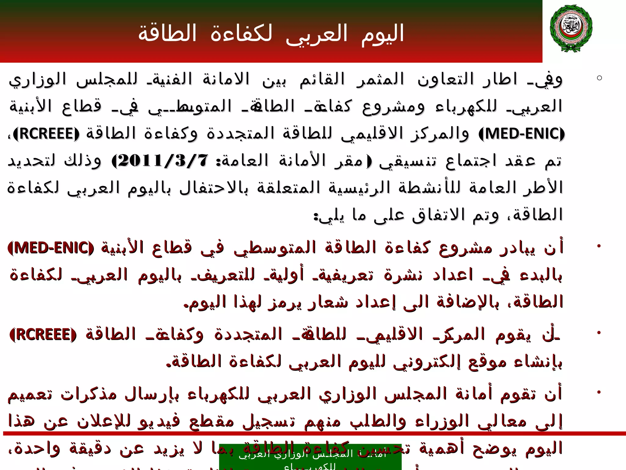 ‫اليوم العربي لكفاءة الطاقة‬
‫ـي ــ اطار التعاون المثمر القائم بين المانة الفن ـةـ للمجلس الوزاري‬
                 ‫ي‬                                                ‫وف‬             ‫‪o‬‬


‫ـط ــي ـي ــ قطاع البنية‬
                ‫ف‬   ‫ـة ــ المتوس ـ‬
                                 ‫ـةــ الطاق‬
                                         ‫العر ـيـ للكهرباء ومشروع كفاء‬
                                                                ‫ب‬
‫)‪ (MED-ENIC‬والمركز القليمي للطاقة المتجددة وكفاءة الطاقة )‪، (RCREEE‬‬
‫تم ع قد اجتماع تن سيقي ) مقر المانة العامة: 7/3/1102( وذلك لتحديد‬
‫ال طر العا مة لل أ نش طة الرئي سية المتعل قة بالحتفال باليوم العر بي لكفاءة‬
                                          ‫الطاقة، وتم التفاق على ما يلي:‬
‫أ ن يبادر مشروع كفا ءة الطا قة المتو سطي في قطاع البنية )‪(MED-ENIC‬‬               ‫•‬

‫بالبدء ـي ــ اعداد نشرة تعريف ـةـ أول ـةـ للتعر ـفـ باليوم العر ـيـ لكفاءة‬
         ‫ب‬               ‫ي‬         ‫ي‬       ‫ي‬                      ‫ف‬
                        ‫الطاقة، با ل ضافة الى إ عداد شعار يرمز لهذا اليوم.‬
‫ـةــ الطاقة )‪(RCREEE‬‬
                   ‫ـة ــ المتجددة وكفاء‬
                                      ‫ـيــ للطاق‬
                                               ‫ـز ــ القليم‬
                                                          ‫ـ ن يقوم المرك‬
                                                                      ‫أ‬          ‫•‬

                      ‫بإنشاء موقع إلكتروني لليوم العربي لكفاءة الطاقة.‬
‫أن تقوم أما نة المج لس الوزاري العر بي للكهرباء بإر سال مذكرات تعميم‬             ‫•‬

‫إ لى معا لي الوزراء والط لب من هم ت سجيل مق طع فيد يو للعلن عن هذا‬
‫اليوم يو ضح أهم ية تح سين الكفاس الوز اري العرب ي ب ما ل يز يد عن دقيقة واحدة،‬
                             ‫أمان ــ ة مجل ـ ءة الطا قة‬
 