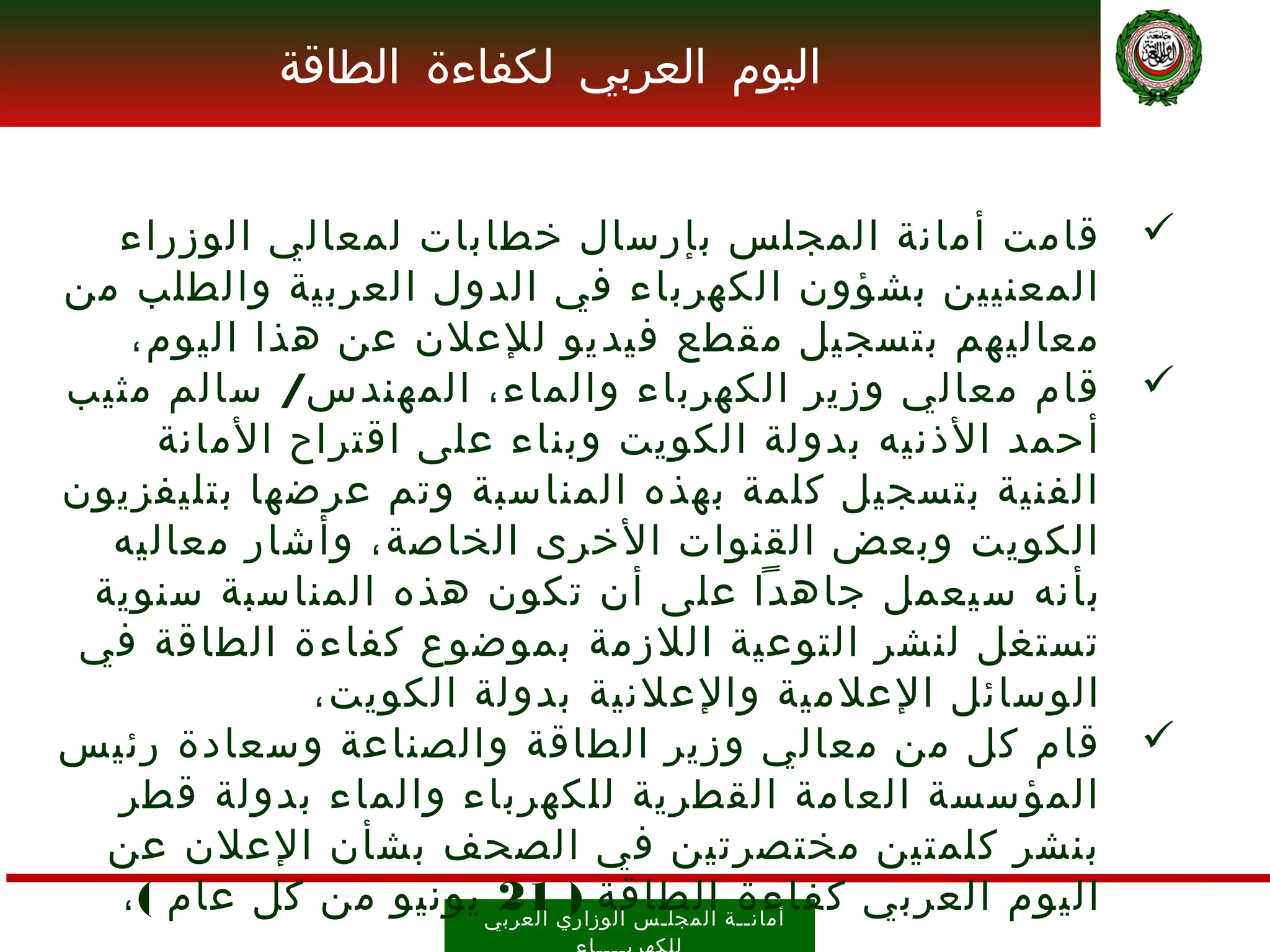 ‫اليوم العربي لكفاءة الطاقة‬


  ‫‪ ‬قامت أمانة المجلس بإرسال خطابات لمعالي الوزراء‬
‫المعنيين بشؤون الكهرباء في الدول العربية والطلب من‬
   ‫معاليهم بتسجيل مقطع فيديو للعلن عن هذا اليوم،‬
‫‪ ‬قام معالي وزير الكهرباء والماء، المهندس/ سالم مثيب‬
     ‫أحمد الذنيه بدولة الكويت وبناء على اقتراح المانة‬
‫الفنية بتسجيل كلمة بهذه المناسبة وتم عرضها بتليفزيون‬
  ‫الكويت وبعض القنوات الخرى الخاصة، وأشار معاليه‬
 ‫بأن ه س يعمل جاهدا على أن تكون هذه المناسبة سنوية‬
 ‫تستغل لنشر التوعية اللزمة بموضوع كفاءة الطاقة في‬
             ‫الوسائل العلمية والعلنية بدولة الكويت،‬
‫‪ ‬قام كل من معالي وزير الطاقة والصناعة وسعادة رئيس‬
  ‫المؤسسة العامة القطرية للكهرباء والماء بدولة قطر‬
  ‫بنشر كلمتين مختصرتين في الصحف بشأن العلن عن‬
  ‫أمان ــ ة ال مجل ـ س الوز اري 12ي يونيو من كل عام ( ،‬
                       ‫العرب‬
                             ‫اليوم العربي كفاءة الطاقة )‬
 