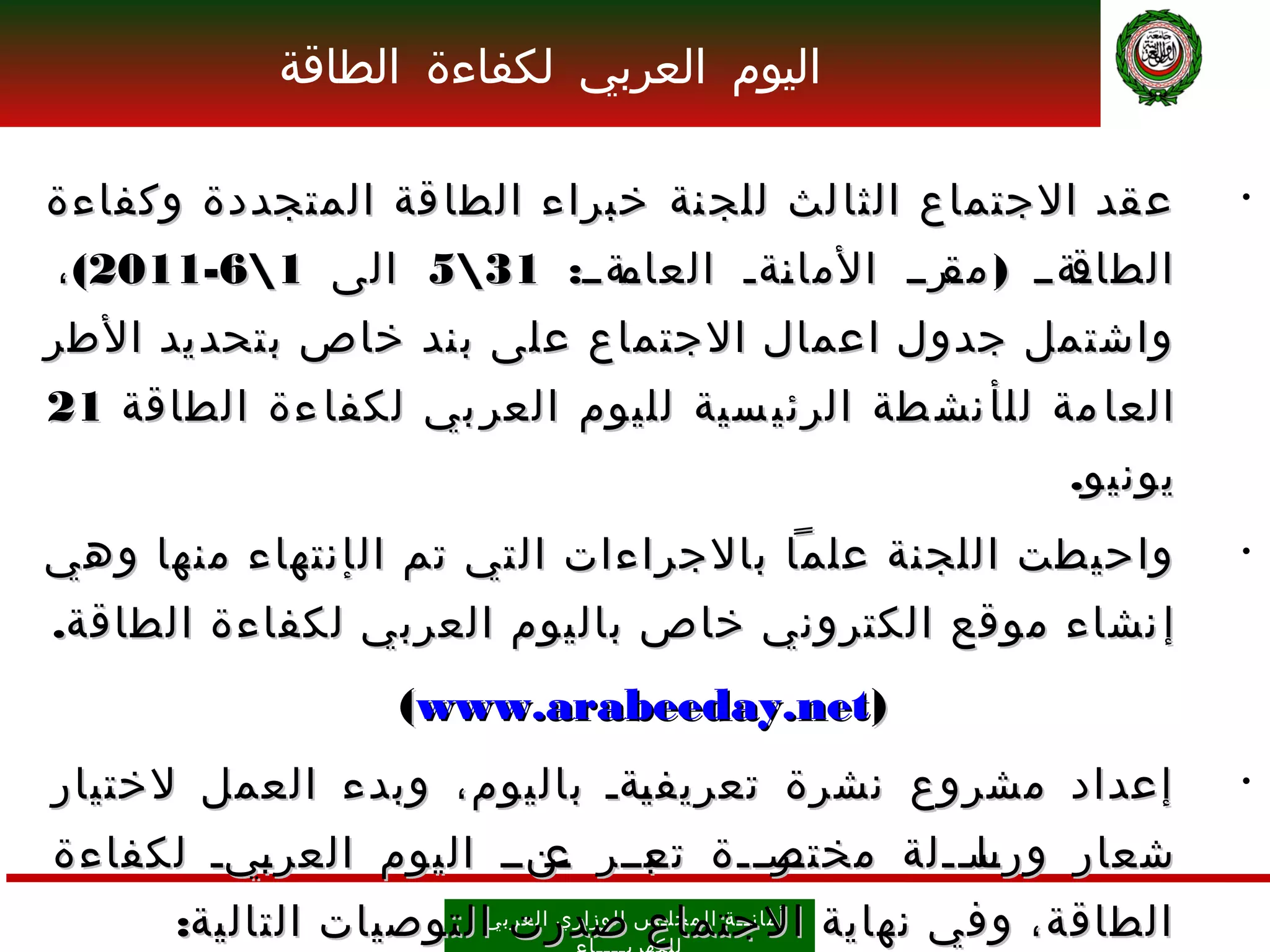 ‫اليوم العربي لكفاءة الطاقة‬

‫ع قد الجتماع الثا لث للج نة خبراء الطا قة المتجددة وكفاءة‬                        ‫•‬

‫ـةــ: 135 الى 16-1102( ،‬
                         ‫ـةــ ) ـرــ الما ـةـ العام‬
                                 ‫ن‬         ‫مق‬     ‫الطاق‬
‫واشتمل جدول اعمال الجتماع على بند خاص بتحديد الطر‬
‫العا مة لل أ نش طة الرئي سية لليوم العر بي لكفا ءة الطاقة 12‬
                                                                      ‫يونيو.‬
‫واحيطت اللجنة علما بالجراءات التي تم ال إ نتهاء منها وهي‬                         ‫•‬

‫إ نشاء موقع الكتروني خاص باليوم العربي لكفاءة الطاقة.‬
                      ‫)‪(www.arabeeday.net‬‬
‫إعداد مشروع نشرة تعريف ـةـ باليوم، وبدء العمل لختيار‬
                            ‫ي‬                                                    ‫•‬

‫شعار ورســلة مختصـــة ـبــر ـنــ اليوم العر ـيـ لكفاءة‬
         ‫ب‬               ‫ع‬    ‫تع‬     ‫ـر‬      ‫ـا ـ‬
      ‫الطاقة، وفي نهاية أمان ــ ة ال مجل ـ س الوز اري العرب يالتوصيات التالية:‬
                          ‫الجتماع صدرت‬
 
