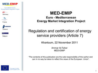 Euro-Mediterranean
Energy Market Integration Project



  Germany




  France




  Lebanon
                                         Regulation and certification of energy
  Belgium                                    service providers (Article 7)
                                                        Khartoum, 22 November 2011
                                                                     Ammar Al-Taher
                                                                       MED-EMIP

                                         “The contents of this publication are the sole responsibility of the author and
                                             can in no way be taken to reflect the views of the European Union”.



                This project is funded
                by the European Union
                                                                                                                           1
 