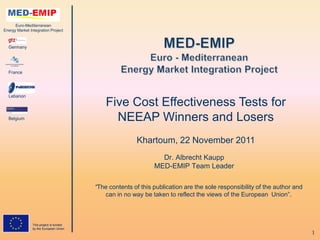 Euro-Mediterranean
Energy Market Integration Project



  Germany




  France




  Lebanon
                                             Five Cost Effectiveness Tests for
  Belgium                                      NEEAP Winners and Losers
                                                        Khartoum, 22 November 2011
                                                                 Dr. Albrecht Kaupp
                                                               MED-EMIP Team Leader

                                         “The contents of this publication are the sole responsibility of the author and
                                            can in no way be taken to reflect the views of the European Union”.



                This project is funded
                by the European Union
                                                                                                                           1
 