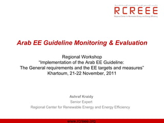 Arab EE Guideline Monitoring & Evaluation

                    Regional Workshop
        “Implementation of the Arab EE Guideline:
 The General requirements and the EE targets and measures”
              Khartoum, 21-22 November, 2011




                            Ashraf Kraidy
                            Senior Expert
     Regional Center for Renewable Energy and Energy Efficiency


                          www.rcreee.org
 