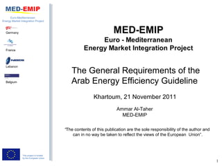 Euro-Mediterranean
Energy Market Integration Project



  Germany




  France




  Lebanon
                                            The General Requirements of the
  Belgium                                   Arab Energy Efficiency Guideline
                                                        Khartoum, 21 November 2011
                                                                     Ammar Al-Taher
                                                                       MED-EMIP

                                         “The contents of this publication are the sole responsibility of the author and
                                             can in no way be taken to reflect the views of the European Union”.



                This project is funded
                by the European Union
                                                                                                                           1
 