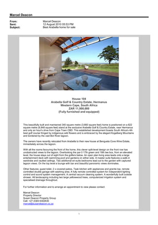 Marcel Deacon
From:                        Marcel Deacon
Sent:                        12 August 2010 05:53 PM
Subject:                     Best Arabella home for sale




                                                     House 104
                                     Arabella Golf & Country Estate, Hermanus
                                            Western Cape, South Africa
                                                   ZAR 11,900,000
                                          (Fully furnished and equipped)



           This beautifully built and maintained 340 square metre (3,660 square feet) home is positioned on a 822
           square metre (8,848 square feet) stand at the exclusive Arabella Golf & Country Estate, near Hermanus
           and only an hour's drive from Cape Town CBD. This established development boasts South Africa's 4th
           best golf course fringed by indigenous wild flowers and is embraced by the elegant Kogelberg Mountains
           and bordered by the vast Bot River lagoon.

           The owners have recently relocated from Arabella to their new house at Benguela Cove Wine Estate,
           immediately across the lagoon.

           With all the rooms favouring the front of the home, this clever split-level design on the front row has
           unobstructed views to the lagoon. Overlooking the par-3 17th green and 18th tee box, from an elevated
           level, the house stays out of sight from the golfers below. An open plan living area leads onto a large
           entertainment deck with swimming pool and gardens on either side. A master suite features a walk-in
           wardrobe and vaulted ceilings. Two additional en-suite bedrooms lead out to the garden with captured
           lagoon views. On the top level a lounge with bar and beautiful panoramic views dominates.

           Other features: guest toilet, 2 x covered patios, Teak kitchen with appliances and granite top, remote
           controlled double garage with washing area. A fully remote controlled system for independent lighting
           control and sound system management. A central vacuum cleaning system. A wonderfully built outside
           shower. All landscaping including two large yellowwood trees, computerized irrigation system and
           specialised drainage throughout.

           For further information and to arrange an appointment to view please contact:

           Marcel Deacon
           Property Director
           Susan Deacon Property Group
           Cell: +27 (0)83 6302630
           marcel@susandeacon.co.za



                                                               1
 