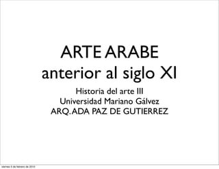 ARTE ARABE
                               anterior al siglo XI
                                      Historia del arte III
                                  Universidad Mariano Gálvez
                                ARQ. ADA PAZ DE GUTIERREZ




viernes 5 de febrero de 2010
 