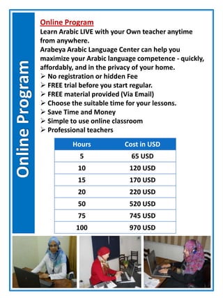 Online Program
Learn Arabic LIVE with your Own teacher anytime
from anywhere.
Arabeya Arabic Language Center can help you
maximize your Arabic language competence - quickly,
affordably, and in the privacy of your home.
 No registration or hidden Fee
 FREE trial before you start regular.
 FREE material provided (Via Email)
 Choose the suitable time for your lessons.
 Save Time and Money
 Simple to use online classroom
 Professional teachers
Hours Cost in USD
5 65 USD
10 120 USD
15 170 USD
20 220 USD
50 520 USD
75 745 USD
100 970 USD
 