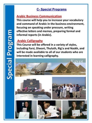 Arabic Business Communication
This course will help you to increase your vocabulary
and command of Arabic in the business environment,
focusing on speaking under pressure, writing
effective letters and memos, preparing formal and
informal reports (in Arabic).
C- Special Programs
Arabic Calligraphy
This Course will be offered in a variety of styles,
including Farsi, Diwani, Thuluth, Rig'a and Naskh, and
will be made available to all of our students who are
interested in learning calligraphy.
 