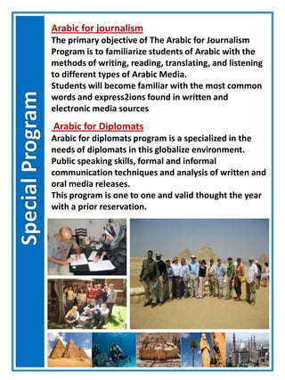 Arabic for journalism
The primary objective of The Arabic for Journalism
Program is to familiarize students of Arabic with the
methods of writing, reading, translating, and listening
to different types of Arabic Media.
Students will become familiar with the most common
words and express2ions found in written and
electronic media sources
Arabic for Diplomats
Arabic for diplomats program is a specialized in the
needs of diplomats in this globalize environment.
Public speaking skills, formal and informal
communication techniques and analysis of written and
oral media releases.
This program is one to one and valid thought the year
with a prior reservation.
 