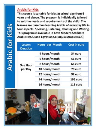 Arabic for Kids
This course is suitable for kids at school age from 6
years and above. The program is individually tailored
to suit the needs and requirements of the child. The
lessons are based on learning Arabic of everyday life in
four aspects: Speaking, Listening, Reading and Writing.
This program is available in both Modern Standard
Arabic (MSA) and Egyptian Colloquial Arabic (ECA)
Lesson
Duration
Hours per Month Cost in euro
One Hour
per Day
4 hours/month 34 euro
6 hours/month 51 euro
8 hours/month 66 euro
10 hours/month 79 euro
12 hours/month 92 euro
14 hours/month 105 euro
16 hours/month 115 euro
 