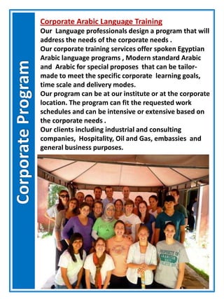 Corporate Arabic Language Training
Our Language professionals design a program that will
address the needs of the corporate needs .
Our corporate training services offer spoken Egyptian
Arabic language programs , Modern standard Arabic
and Arabic for special proposes that can be tailor-
made to meet the specific corporate learning goals,
time scale and delivery modes.
Our program can be at our institute or at the corporate
location. The program can fit the requested work
schedules and can be intensive or extensive based on
the corporate needs .
Our clients including industrial and consulting
companies, Hospitality, Oil and Gas, embassies and
general business purposes.
 