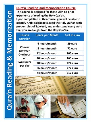 Qura’n Reading and Memorization Course
This course is designed for those with no prior
experience of reading the Holy Qur’an.
Upon completion of this course, you will be able to
identify Arabic alphabets, read the Holy Qur’an with
proper rules of Tajweed, and understand every word
that you are taught from the Holy Qur’an.
Lesson
Duration
Hours per Month Cost in euro
Choose
between
One hour
or
Two Hours
per day
4 hours/month 39 euro
8 hours/month 72 euro
12 hours/month 105 euro
20 hours/month 165 euro
28 hours/month 222 euro
36 hours/month 272 euro
44 hours/month 317 euro
 