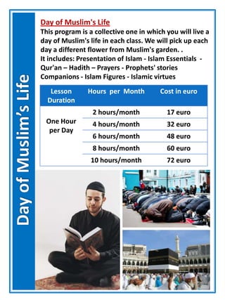 Day of Muslim's Life
This program is a collective one in which you will live a
day of Muslim's life in each class. We will pick up each
day a different flower from Muslim's garden. .
It includes: Presentation of Islam - Islam Essentials -
Qur'an – Hadith – Prayers - Prophets' stories
Companions - Islam Figures - Islamic virtues
Lesson
Duration
Hours per Month Cost in euro
One Hour
per Day
2 hours/month 17 euro
4 hours/month 32 euro
6 hours/month 48 euro
8 hours/month 60 euro
10 hours/month 72 euro
 