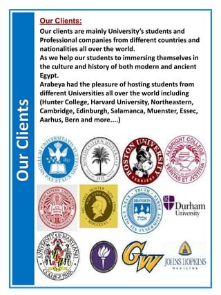 Our Clients:
Our clients are mainly University’s students and
Professional companies from different countries and
nationalities all over the world.
As we help our students to immersing themselves in
the culture and history of both modern and ancient
Egypt.
Arabeya had the pleasure of hosting students from
different Universities all over the world including
(Hunter College, Harvard University, Northeastern,
Cambridge, Edinburgh, Salamanca, Muenster, Essec,
Aarhus, Bern and more....)
 