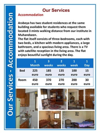 Our Services
Accommodation
Arabeya has two student residences at the same
building available for students who request them
located 3 mints walking distance from our institute in
Muhandseen.
The flat itself consists of three-bedrooms, each with
two beds, a kitchen with modern appliances, a large
bathroom, and a spacious living area. There is a TV
with satellite reception in the living area. The flat
enjoys beautiful sunlight during the day.
1
Month
3
weeks
2
weeks
1
week
1
Day
Bed 225
euro
185
euro
135
euro
100
euro
15
euro
Room 450
euro
370
euro
270
euro
200
euro
30
euro
 