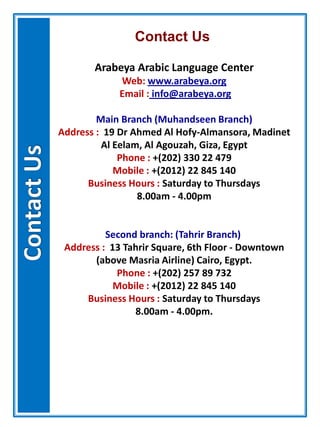 Contact Us
Arabeya Arabic Language Center
Web: www.arabeya.org
Email : info@arabeya.org
Main Branch (Muhandseen Branch)
Address : 19 Dr Ahmed Al Hofy-Almansora, Madinet
Al Eelam, Al Agouzah, Giza, Egypt
Phone : +(202) 330 22 479
Mobile : +(2012) 22 845 140
Business Hours : Saturday to Thursdays
8.00am - 4.00pm
Second branch: (Tahrir Branch)
Address : 13 Tahrir Square, 6th Floor - Downtown
(above Masria Airline) Cairo, Egypt.
Phone : +(202) 257 89 732
Mobile : +(2012) 22 845 140
Business Hours : Saturday to Thursdays
8.00am - 4.00pm.
 