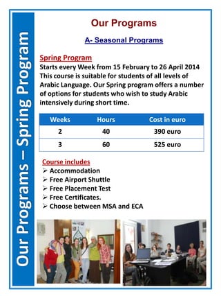Our Programs
A- Seasonal Programs
Spring Program
Starts every Week from 15 February to 26 April 2014
This course is suitable for students of all levels of
Arabic Language. Our Spring program offers a number
of options for students who wish to study Arabic
intensively during short time.
Weeks Hours Cost in euro
2 40 390 euro
3 60 525 euro
Course includes
 Accommodation
 Free Airport Shuttle
 Free Placement Test
 Free Certificates.
 Choose between MSA and ECA
 