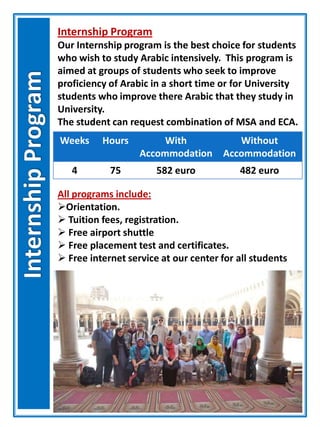 Internship Program
Our Internship program is the best choice for students
who wish to study Arabic intensively. This program is
aimed at groups of students who seek to improve
proficiency of Arabic in a short time or for University
students who improve there Arabic that they study in
University.
The student can request combination of MSA and ECA.
Weeks Hours With
Accommodation
Without
Accommodation
4 75 582 euro 482 euro
All programs include:
Orientation.
 Tuition fees, registration.
 Free airport shuttle
 Free placement test and certificates.
 Free internet service at our center for all students
 