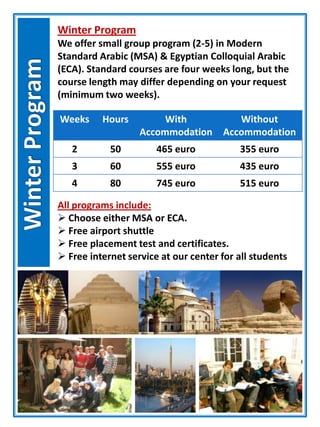 Winter Program
We offer small group program (2-5) in Modern
Standard Arabic (MSA) & Egyptian Colloquial Arabic
(ECA). Standard courses are four weeks long, but the
course length may differ depending on your request
(minimum two weeks).
Weeks Hours With
Accommodation
Without
Accommodation
2 50 465 euro 355 euro
3 60 555 euro 435 euro
4 80 745 euro 515 euro
All programs include:
 Choose either MSA or ECA.
 Free airport shuttle
 Free placement test and certificates.
 Free internet service at our center for all students
 
