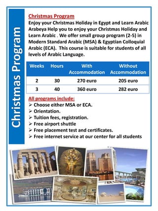 Christmas Program
Enjoy your Christmas Holiday in Egypt and Learn Arabic
Arabeya Help you to enjoy your Christmas Holiday and
Learn Arabic . We offer small group program (2-5) in
Modern Standard Arabic (MSA) & Egyptian Colloquial
Arabic (ECA). This course is suitable for students of all
levels of Arabic Language.
Weeks Hours With
Accommodation
Without
Accommodation
2 30 270 euro 205 euro
3 40 360 euro 282 euro
All programs include:
 Choose either MSA or ECA.
 Orientation.
 Tuition fees, registration.
 Free airport shuttle
 Free placement test and certificates.
 Free internet service at our center for all students
 