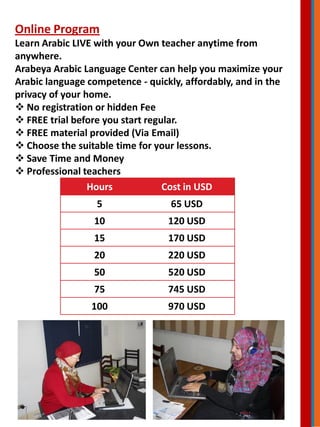 Online Program
Learn Arabic LIVE with your Own teacher anytime from
anywhere.
Arabeya Arabic Language Center can help you maximize your
Arabic language competence - quickly, affordably, and in the
privacy of your home.
 No registration or hidden Fee
 FREE trial before you start regular.
 FREE material provided (Via Email)
 Choose the suitable time for your lessons.
 Save Time and Money
 Professional teachers
Hours Cost in USD
5 65 USD
10 120 USD
15 170 USD
20 220 USD
50 520 USD
75 745 USD
100 970 USD
 