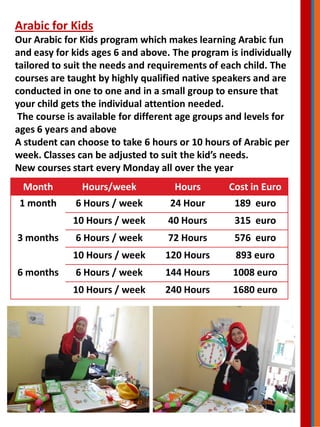 Arabic for Kids
Our Arabic for Kids program which makes learning Arabic fun
and easy for kids ages 6 and above. The program is individually
tailored to suit the needs and requirements of each child. The
courses are taught by highly qualified native speakers and are
conducted in one to one and in a small group to ensure that
your child gets the individual attention needed.
The course is available for different age groups and levels for
ages 6 years and above
A student can choose to take 6 hours or 10 hours of Arabic per
week. Classes can be adjusted to suit the kid’s needs.
New courses start every Monday all over the year
Month Hours/week Hours Cost in Euro
1 month 6 Hours / week 24 Hour 189 euro
10 Hours / week 40 Hours 315 euro
3 months 6 Hours / week 72 Hours 576 euro
10 Hours / week 120 Hours 893 euro
6 months 6 Hours / week 144 Hours 1008 euro
10 Hours / week 240 Hours 1680 euro
 