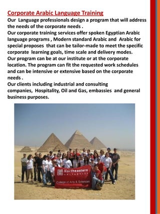 Corporate Arabic Language Training
Our Language professionals design a program that will address
the needs of the corporate needs .
Our corporate training services offer spoken Egyptian Arabic
language programs , Modern standard Arabic and Arabic for
special proposes that can be tailor-made to meet the specific
corporate learning goals, time scale and delivery modes.
Our program can be at our institute or at the corporate
location. The program can fit the requested work schedules
and can be intensive or extensive based on the corporate
needs .
Our clients including industrial and consulting
companies, Hospitality, Oil and Gas, embassies and general
business purposes.
 