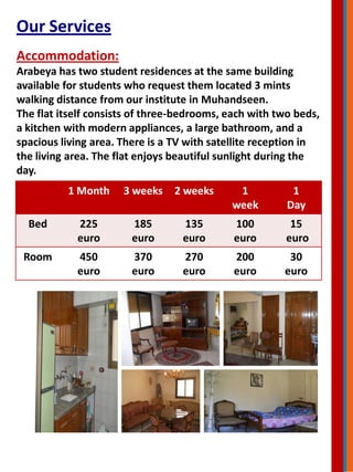 Our Services
Accommodation:
Arabeya has two student residences at the same building
available for students who request them located 3 mints
walking distance from our institute in Muhandseen.
The flat itself consists of three-bedrooms, each with two beds,
a kitchen with modern appliances, a large bathroom, and a
spacious living area. There is a TV with satellite reception in
the living area. The flat enjoys beautiful sunlight during the
day.
1 Month 3 weeks 2 weeks 1
week
1
Day
Bed 225
euro
185
euro
135
euro
100
euro
15
euro
Room 450
euro
370
euro
270
euro
200
euro
30
euro
 