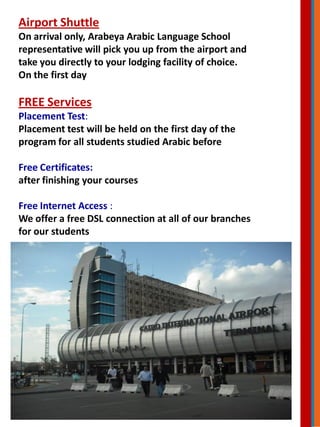 Airport Shuttle
On arrival only, Arabeya Arabic Language School
representative will pick you up from the airport and
take you directly to your lodging facility of choice.
On the first day
FREE Services
Placement Test:
Placement test will be held on the first day of the
program for all students studied Arabic before
Free Certificates:
after finishing your courses
Free Internet Access :
We offer a free DSL connection at all of our branches
for our students
 