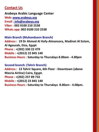 Contact Us
Arabeya Arabic Language Center
Web: www.arabeya.org
Email : info@arabeya.org
Viber : 002 0100 210 2538
Whats app: 002 0100 210 2538
Main Branch (Muhandseen Branch)
Address : 19 Dr Ahmed Al Hofy-Almansora, Madinet Al Eelam,
Al Agouzah, Giza, Egypt
Phone : +(202) 330 22 479
Mobile : +(2012) 22 845 140
Business Hours : Saturday to Thursdays 8.00am - 4.00pm
Second branch: (Tahrir Branch)
Address : 13 Tahrir Square, 6th Floor - Downtown (above
Masria Airline) Cairo, Egypt.
Phone : +(202) 257 89 732
Mobile : +(2012) 22 845 140
Business Hours : Saturday to Thursdays 8.00am - 4.00pm.
 