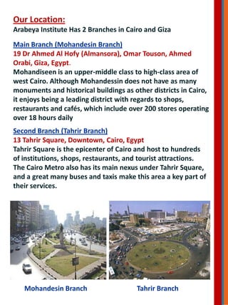 Our Location:
Arabeya Institute Has 2 Branches in Cairo and Giza
Main Branch (Mohandesin Branch)
19 Dr Ahmed Al Hofy (Almansora), Omar Touson, Ahmed
Orabi, Giza, Egypt.
Mohandiseen is an upper-middle class to high-class area of
west Cairo. Although Mohandessin does not have as many
monuments and historical buildings as other districts in Cairo,
it enjoys being a leading district with regards to shops,
restaurants and cafés, which include over 200 stores operating
over 18 hours daily
Second Branch (Tahrir Branch)
13 Tahrir Square, Downtown, Cairo, Egypt
Tahrir Square is the epicenter of Cairo and host to hundreds
of institutions, shops, restaurants, and tourist attractions.
The Cairo Metro also has its main nexus under Tahrir Square,
and a great many buses and taxis make this area a key part of
their services.
Mohandesin Branch Tahrir Branch
 